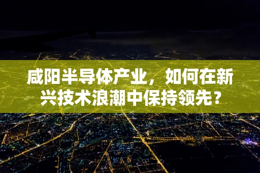 咸阳半导体产业，如何在新兴技术浪潮中保持领先？
