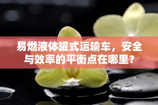 易燃液体罐式运输车，安全与效率的平衡点在哪里？