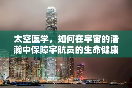 太空医学，如何在宇宙的浩瀚中保障宇航员的生命健康？