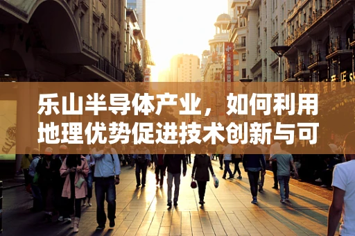 乐山半导体产业，如何利用地理优势促进技术创新与可持续发展？