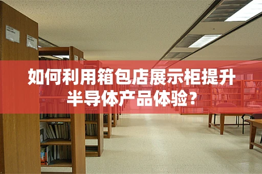 如何利用箱包店展示柜提升半导体产品体验？