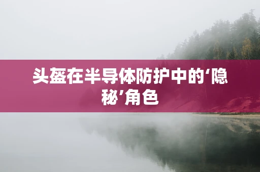 头盔在半导体防护中的‘隐秘’角色