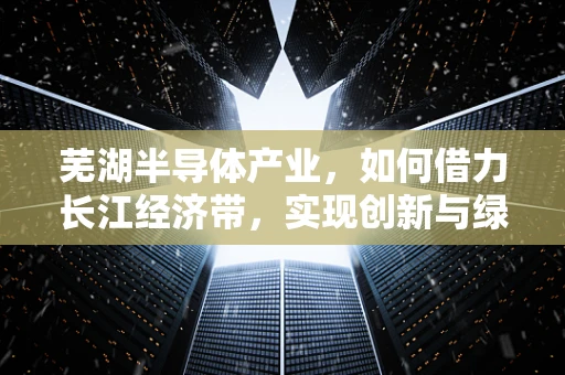芜湖半导体产业，如何借力长江经济带，实现创新与绿色并进？