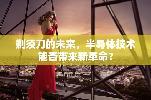 剃须刀的未来，半导体技术能否带来新革命？