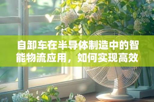 自卸车在半导体制造中的智能物流应用，如何实现高效卸载与精准控制？