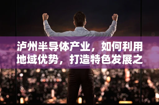 泸州半导体产业，如何利用地域优势，打造特色发展之路？