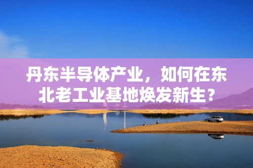 丹东半导体产业，如何在东北老工业基地焕发新生？