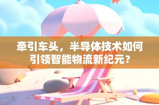 牵引车头，半导体技术如何引领智能物流新纪元？