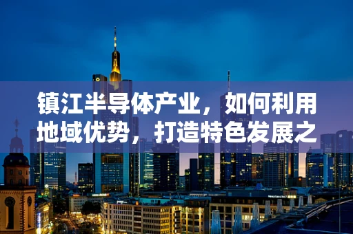 镇江半导体产业，如何利用地域优势，打造特色发展之路？