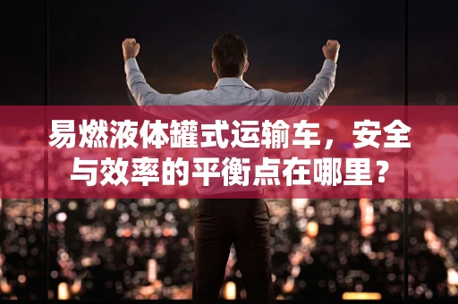 易燃液体罐式运输车，安全与效率的平衡点在哪里？
