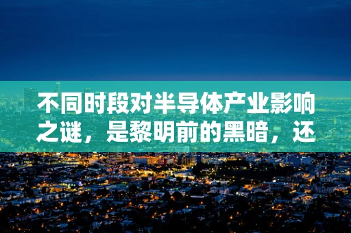 不同时段对半导体产业影响之谜，是黎明前的黑暗，还是黄昏后的曙光？
