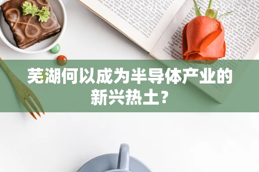 芜湖何以成为半导体产业的新兴热土？