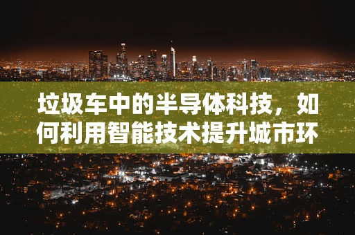 垃圾车中的半导体科技，如何利用智能技术提升城市环卫效率？