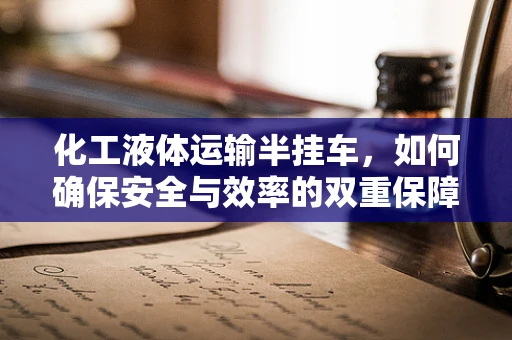 化工液体运输半挂车，如何确保安全与效率的双重保障？