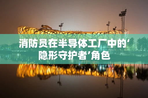 消防员在半导体工厂中的‘隐形守护者’角色