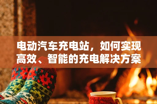 电动汽车充电站，如何实现高效、智能的充电解决方案？