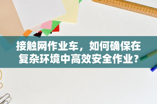 接触网作业车，如何确保在复杂环境中高效安全作业？