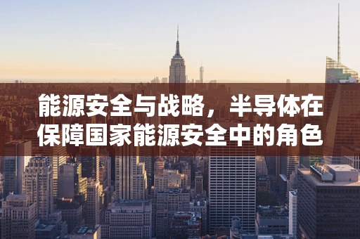 能源安全与战略，半导体在保障国家能源安全中的角色与挑战