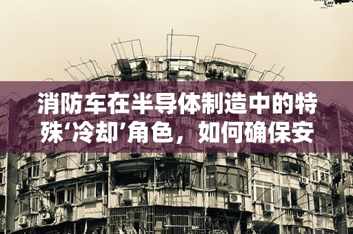 消防车在半导体制造中的特殊‘冷却’角色，如何确保安全与效率的双重保障？