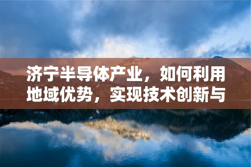 济宁半导体产业，如何利用地域优势，实现技术创新与产业升级？