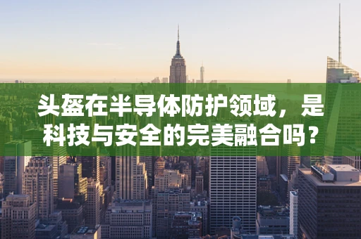 头盔在半导体防护领域，是科技与安全的完美融合吗？