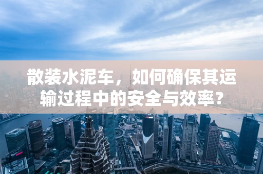 散装水泥车，如何确保其运输过程中的安全与效率？