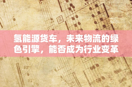 氢能源货车，未来物流的绿色引擎，能否成为行业变革的催化剂？