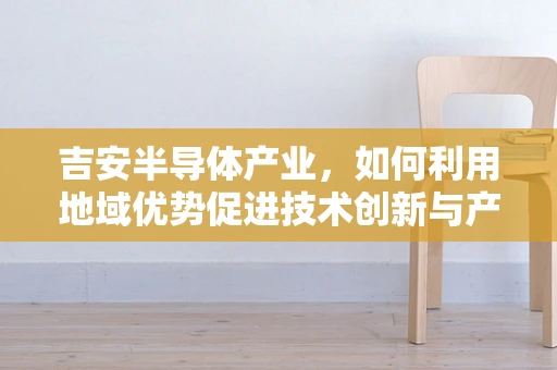 吉安半导体产业，如何利用地域优势促进技术创新与产业升级？