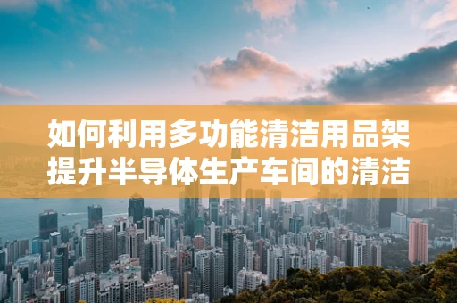 如何利用多功能清洁用品架提升半导体生产车间的清洁效率？