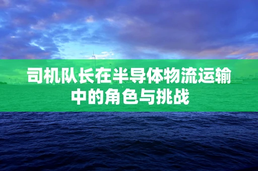 司机队长在半导体物流运输中的角色与挑战