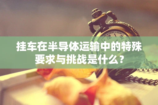 挂车在半导体运输中的特殊要求与挑战是什么？
