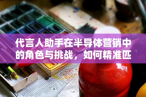 代言人助手在半导体营销中的角色与挑战，如何精准匹配品牌与明星？