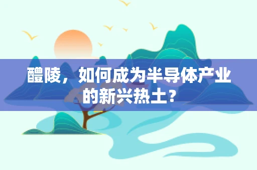 醴陵，如何成为半导体产业的新兴热土？