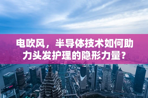 电吹风，半导体技术如何助力头发护理的隐形力量？
