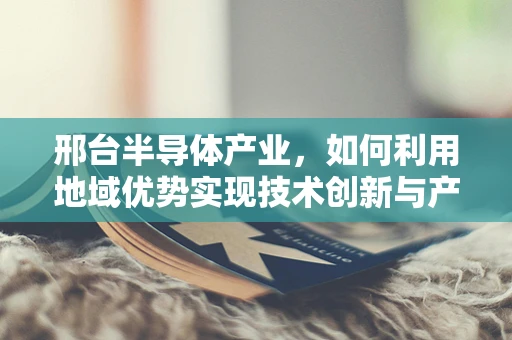 邢台半导体产业，如何利用地域优势实现技术创新与产业升级？