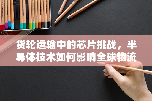 货轮运输中的芯片挑战，半导体技术如何影响全球物流的心脏？
