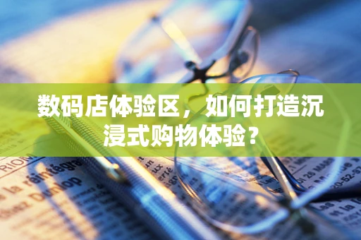 数码店体验区，如何打造沉浸式购物体验？