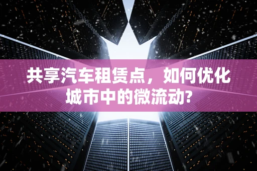 共享汽车租赁点，如何优化城市中的微流动?