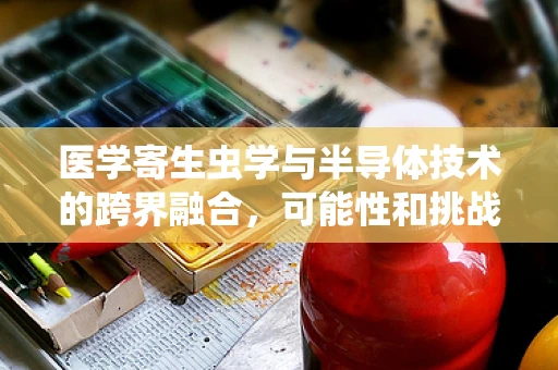 医学寄生虫学与半导体技术的跨界融合，可能性和挑战何在？