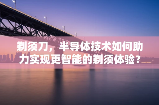 剃须刀，半导体技术如何助力实现更智能的剃须体验？
