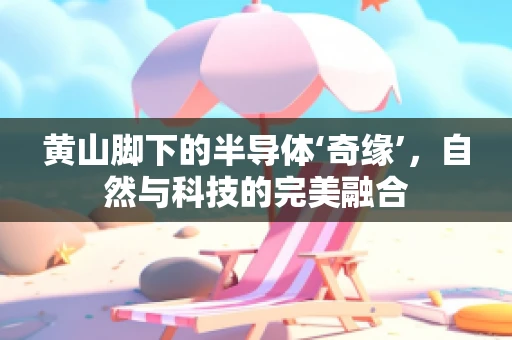 黄山脚下的半导体‘奇缘’，自然与科技的完美融合
