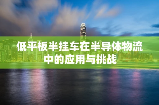 低平板半挂车在半导体物流中的应用与挑战