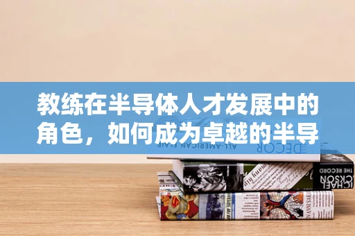 教练在半导体人才发展中的角色，如何成为卓越的半导体行业导师？