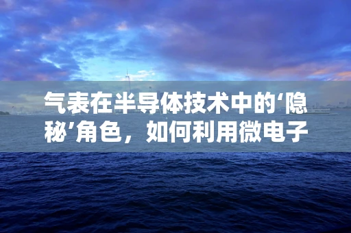 气表在半导体技术中的‘隐秘’角色，如何利用微电子学提升其精度与效率？