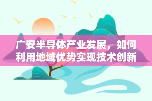 广安半导体产业发展，如何利用地域优势实现技术创新？