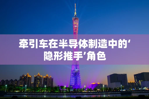牵引车在半导体制造中的‘隐形推手’角色