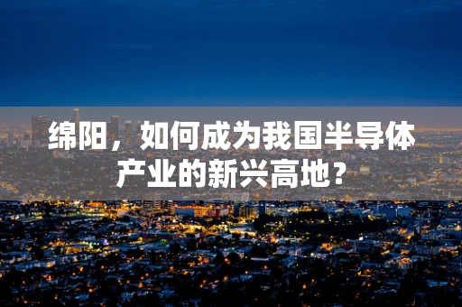绵阳，如何成为我国半导体产业的新兴高地？