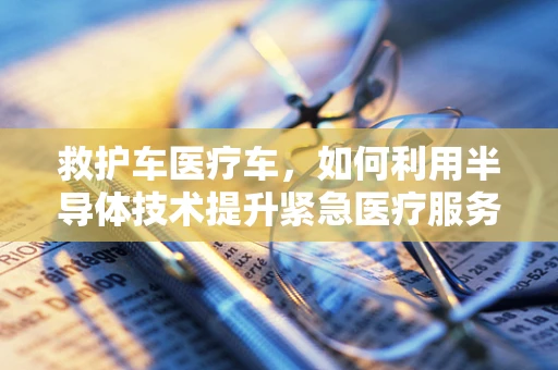 救护车医疗车，如何利用半导体技术提升紧急医疗服务？