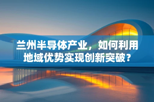 兰州半导体产业，如何利用地域优势实现创新突破？