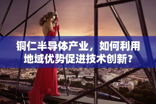铜仁半导体产业，如何利用地域优势促进技术创新？